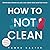 How To Not Clean: Discover How To Go Beyond Organizing and Minimalism to Eliminate Chores So You Can Clean Less and Live More (Instant Organization Books)