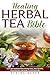 Healing Herbal Tea Bible: Learn the Fundamentals of Herbal Teas, Their Benefits, Characteristics and Usage To Heal Naturally