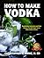 How to Make Vodka: Step-By-Step Instructions and Clear Pictures That Will Teach You to Make Vodka at Home (Distilling Books)