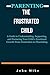 PARENTING: THE FRUSTRATED CHILD: A Guide to Understanding, Supporting, and Nurturing Your Child's Emotional Growth From Frustration to Flourishing