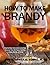 How to Make Brandy: Step-By-Step Instructions and Clear Pictures That Will Teach You How to Make Brandy at Home (Distilling Books)