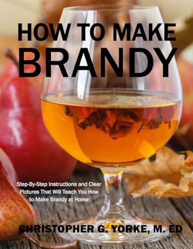 How to Make Brandy: Step-By-Step Instructions and Clear Pictures That Will Teach You How to Make Brandy at Home (Distilling Books)