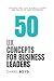 50 UX Concepts for Business Leaders: Cracking the Code: Business Leaders and the Art of User Experience (A Business Leader's Guide To)