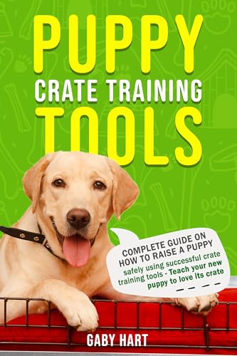 Puppy Crate Training Tools: Complete Guide on How to Raise a Puppy Safely Using Successful Crate Training Tools—Teach Your New Puppy to Love Its Crate (The First Puppy Guide Series)