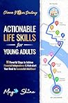Actionable Life Skills for Young Adults: 11 Powerful Steps to Achieve Financial Independence and Kick-start Your Road to Successful Adulthood Actionable Life Skills for Young Adults: 11 Powerful Steps to Achieve Financial Independence and Kick-start Your Road to Successful Adulthood