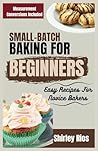 Small-Batch Baking For Beginners: Easy Recipes For Novice Bakers (Healthy Small Batch Cooking For Busy People.) Small-Batch Baking For Beginners: Easy Recipes For Novice Bakers (Healthy Small Batch Cooking For Busy People.)