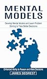 Mental Models: Enhanced Ability to Reason and Make Decisions (Develop Mental Models and Learn Problem Solving to Take Better Decisions) Mental Models: Enhanced Ability to Reason and Make Decisions (Develop Mental Models and Learn Problem Solving to Take Better Decisions)