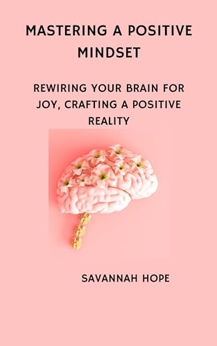 Mastering A Positive Mindset : Rewiring Your Brain for Joy, Crafting a Positive Reality (Kindle Edition)