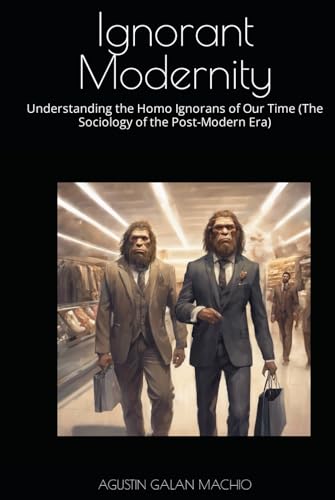 Ignorant Modernity: Understanding the Homo Ignorans of Our Time (The Sociology of the Post-Modern Era) (THE SOCIAL PRODUCTION OF IGNORANCE)