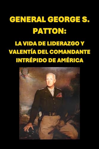 General George S. Patton: La Vida de Liderazgo y Valentía del Comandante Intrépido de América (Biographies) (Spanish Edition)