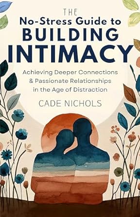The No-Stress Guide to Building Intimacy: Achieving Deeper Connections & Passionate Relationships in the Age of Distraction