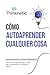 Cómo Autoaprender Cualquier Cosa: Herramientas imprescindibles para el autoaprendizaje y para ser un experto en cualquier tema (Spanish Edition)