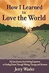 How I Learned to Love the World: My Epic Journey from Solving Equations to Healing Hearts Through Writing, Therapy, and Memoirs