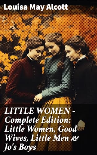 LITTLE WOMEN - Complete Edition: Little Women, Good Wives, Little Men & Jo's Boys: A Timeless Tale of Family, Friendship, & Growth