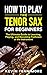 How to Play the Tenor Sax for Beginners: The Ultimate Guide to Learning, Playing, and Becoming Proficient at the Instrument