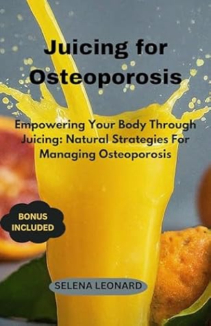 JUICING FOR OSTEOPOROSIS: Empowering Your Body Through Juicing: Natural Strategies For Managing Osteoporosis