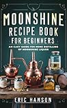 MOONSHINE RECIPE BOOK FOR BEGINNERS: An Easy Guide for Home Distilling of Moonshine Liquor
