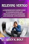 Relieving Vertigo : A Comprehensive Expert Guide to Understanding and Treating Balance Disorders and Dizziness With Exercises