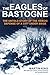 The Eagles of Bastogne: The Untold Story of the Heroic Defense of a City Under Siege