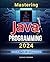 Mastering Java Programming 2024 Guide for Beginners: Java Mastery 2024 - A Beginner's Comprehensive Guide to Java