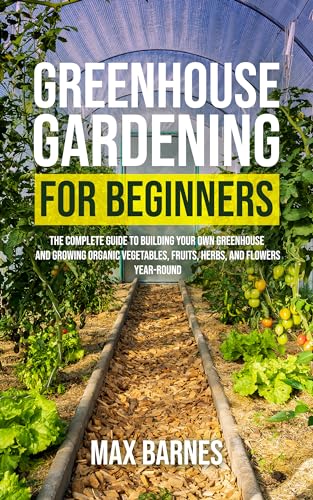 Greenhouse Gardening for Beginners: The Complete Guide to Building Your Own Greenhouse and Growing Organic Vegetables, Fruits, Herbs, and Flowers Year-Round (Kindle Edition)