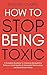 How to Stop Being Toxic: Overcome Manipulative Behaviors, Build Healthy Relationships and Restore Inner Peace Even if You're Surrounded by Negativity