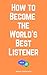 How to Become the World's Best Listener: Mastering the Art of Empathetic Communication: A Practical Guide to Enhancing Your Listening Skills