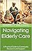 Navigating Elderly Care: A Practical Guide to Community Resources and Support (Voyage of Understanding: Navigating Eldercare with Compassion Book 13)