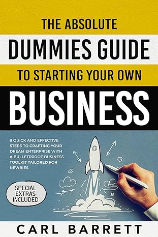 The Absolute Dummies Guide to Starting Your Own Business: 8 Quick and Effective Steps to Crafting Your Dream Enterprise With A Bulletproof Business Toolkit Tailored for Newbies