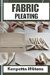 FABRIC PLEATING : Expert Techniques, Tips, and Patterns for Stunning Textile Manipulation, Including Accordion, Box, and Knife Pleats - Perfect for Fashion Design, Home Décor, and Crafts!