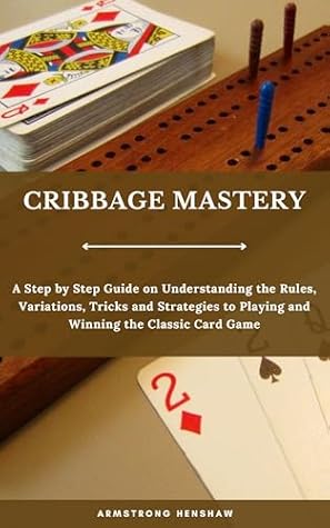 CRIBBAGE MASTERY: A Step by Step Guide on Understanding the Rules, Variations, Tricks and Strategies to Playing and Winning the Classic Card Game