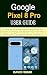 GOOGLE PIXEL 8 PRO USER GUIDE: A Step-By-Step Manual for Beginners and Seniors to Setup and Master Your New Pixel Phone with Tips and Tricks for Android 14