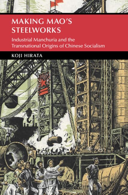 Making Mao's Steelworks: Industrial Manchuria and the Transnational Origins of Chinese Socialism (Cambridge Studies in the History of the People's Republic of China)