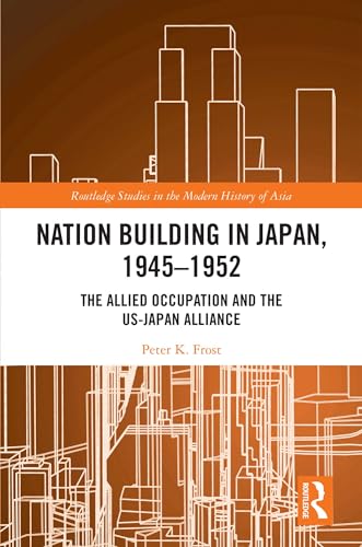 Nation Building in Japan, 1945–1952: The Allied Occupation and the US-Japan Alliance (Routledge Studies in the Modern History of Asia)