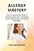Allergy Mastery: Your Comprehensive Guide to Living Symptom-Free - Strategies, Dietary Approaches, and Natural Remedies