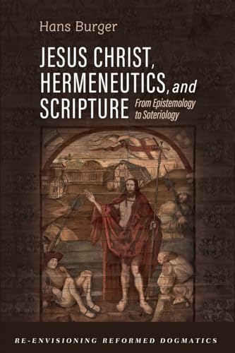 Jesus Christ, Hermeneutics, and Scripture: From Epistemology to Soteriology (Re-envisioning Reformed Dogmatics)