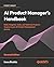 AI Product Manager's Handbook: The ultimate playbook to unlock AI product success with real-world insights and strategies