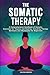 The Somatic Therapy: A Comprehensive Handbook of Somatic Exercises for Trauma and Healing. Including Therapy Workouts and Workbooks for Beginners