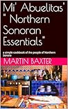 Mi' Abuelitas' " Northern Sonoran Essentials": a simple cookbook of the people of Northern Sonora Mi' Abuelitas' " Northern Sonoran Essentials": a simple cookbook of the people of Northern Sonora