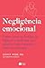 Negligência emocional: Como curar as feridas da infância e melhorar sua relação com o mundo e com você mesmo
