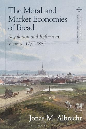 Moral and Market Economies of Bread, The: Regulation and Reform in Vienna, 1775-1885 (Food in Modern History: Traditions and Innovations)