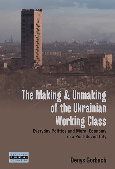 The Making and Unmaking of the Ukrainian Working Class: Everyday Politics and Moral Economy in a Post-Soviet City (Dislocations, 36)
