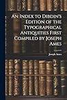 An Index to Dibdin's Edition of the Typographical Antiquities First Compiled by Joseph Ames