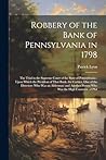 Robbery of the Bank of Pennsylvania in 1798: The Trial in the Supreme Court of the State of Pennsylvania: Upon Which the President of That Bank, the ... Person Who Was the High Constable of Phil