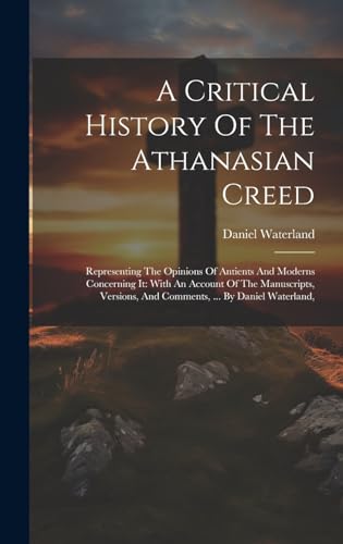 A Critical History Of The Athanasian Creed: Representing The Opinions Of Antients And Moderns Concerning It: With An Account Of The Manuscripts, Versions, And Comments, ... By Daniel Waterland, (Hardcover)