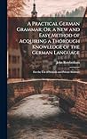 A Practical German Grammar; Or, a New and Easy Method of Acquiring a Thorough Knowledge of the German Language: For the Use of Schools and Private Students