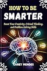 How To Be Smarter: Boost Your Creativity, Critical Thinking, and Problem-Solving Skills