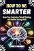 How To Be Smarter: Boost Your Creativity, Critical Thinking, and Problem-Solving Skills