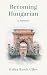 Becoming Hungarian : A Memoir