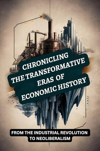 Chronicling the Transformative Eras of Economic History: From the Industrial Revolution to Neoliberalism (Kindle Edition)